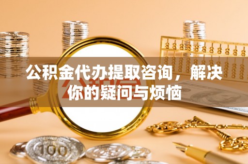 钟山公积金代办提取咨询，解决你的疑问与烦恼