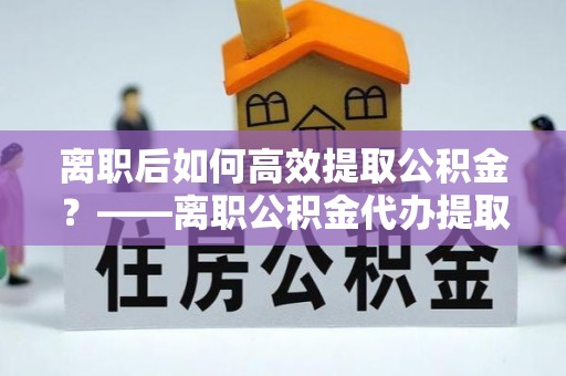 钟山离职后如何高效提取公积金？——离职公积金代办提取全流程解析