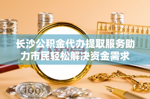 钟山长沙公积金代办提取服务助力市民轻松解决资金需求