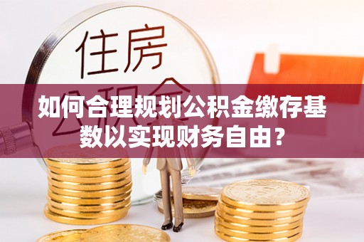 钟山如何合理规划公积金缴存基数以实现财务自由？
