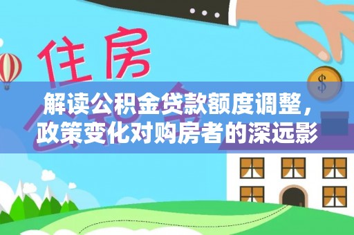 钟山解读公积金贷款额度调整，政策变化对购房者的深远影响