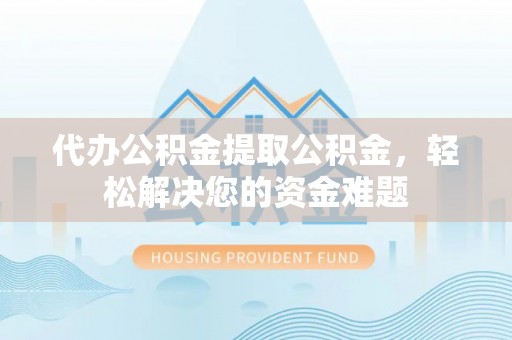 钟山代办公积金提取公积金，轻松解决您的资金难题
