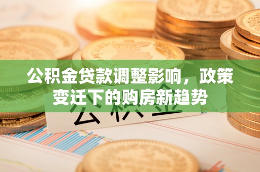 钟山公积金贷款调整影响，政策变迁下的购房新趋势