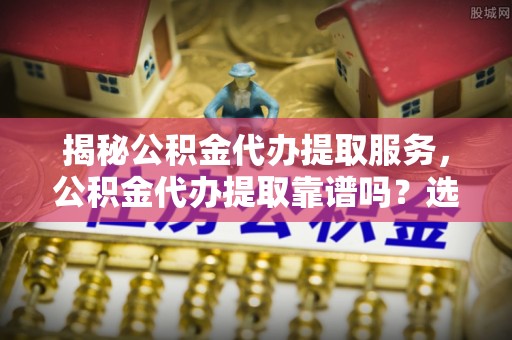 钟山揭秘公积金代办提取服务，公积金代办提取靠谱吗？选择前你需要知道这些！