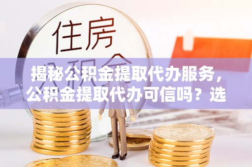 钟山揭秘公积金提取代办服务，公积金提取代办可信吗？选择前你需要知道的真相