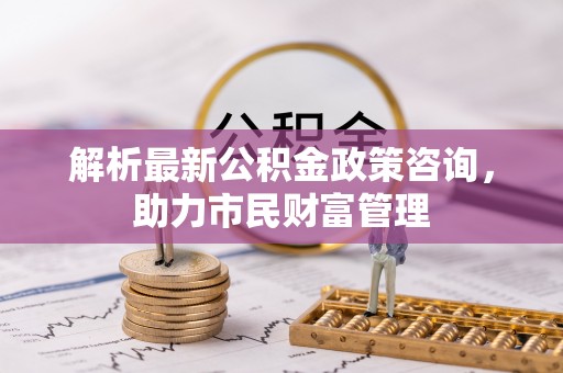 钟山解析最新公积金政策咨询，助力市民财富管理