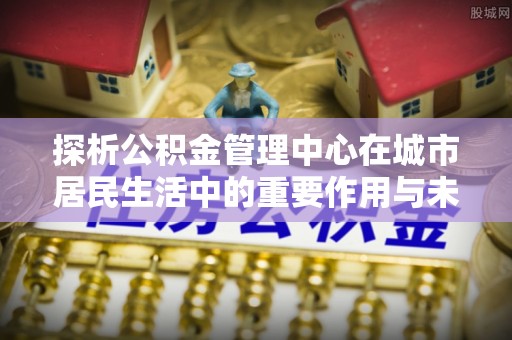 钟山探析公积金管理中心在城市居民生活中的重要作用与未来发展趋势