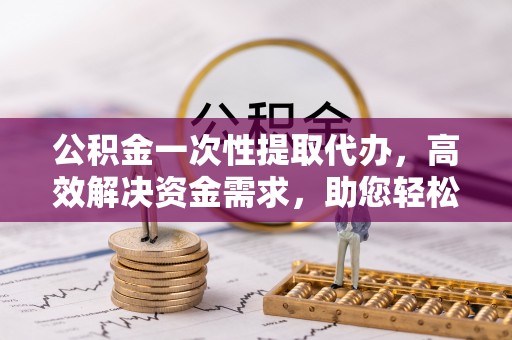 钟山公积金一次性提取代办，高效解决资金需求，助您轻松应对生活难题