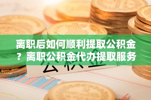 钟山离职后如何顺利提取公积金？离职公积金代办提取服务助力无忧办理