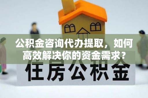 钟山公积金咨询代办提取，如何高效解决你的资金需求？