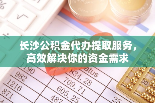 钟山长沙公积金代办提取服务，高效解决你的资金需求