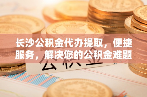 钟山长沙公积金代办提取，便捷服务，解决您的公积金难题