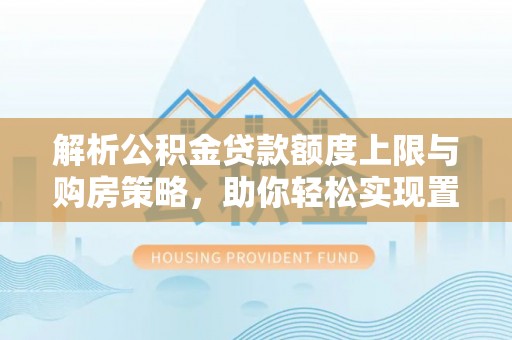 钟山解析公积金贷款额度上限与购房策略，助你轻松实现置业梦想