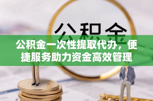 钟山公积金一次性提取代办，便捷服务助力资金高效管理