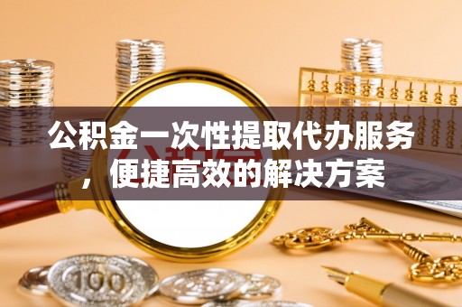 钟山公积金一次性提取代办服务，便捷高效的解决方案