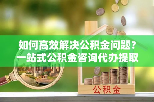 钟山如何高效解决公积金问题？一站式公积金咨询代办提取服务全解析