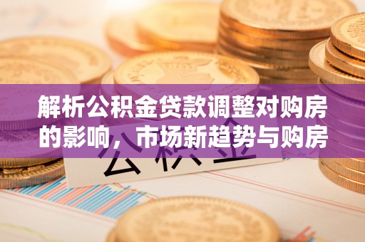 钟山解析公积金贷款调整对购房的影响，市场新趋势与购房者策略