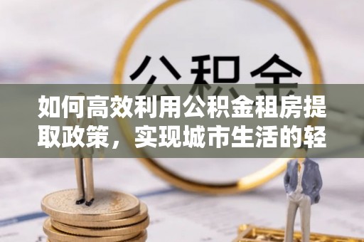 钟山如何高效利用公积金租房提取政策，实现城市生活的轻松负担