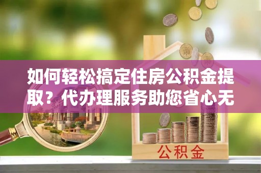 钟山如何轻松搞定住房公积金提取？代办理服务助您省心无忧
