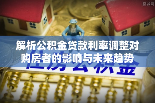 钟山解析公积金贷款利率调整对购房者的影响与未来趋势