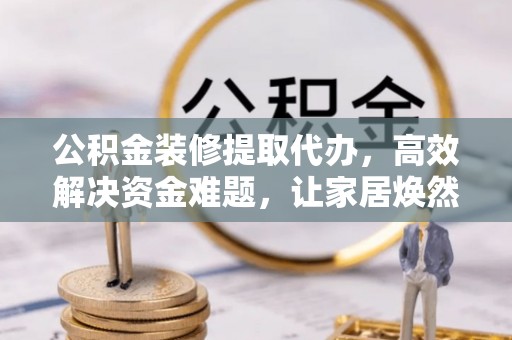 钟山公积金装修提取代办，高效解决资金难题，让家居焕然一新