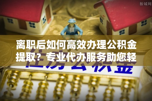 钟山离职后如何高效办理公积金提取？专业代办服务助您轻松搞定